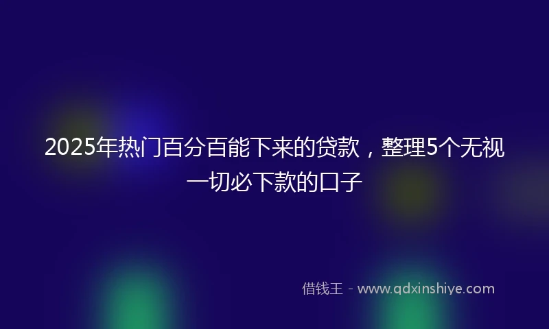2025年热门百分百能下来的贷款，整理5个无视一切必下款的口子