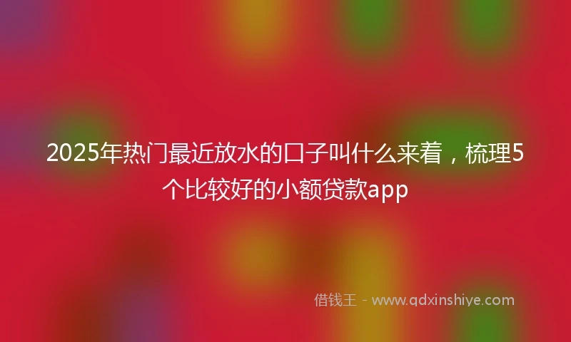 2025年热门最近放水的口子叫什么来着，梳理5个比较好的小额贷款app