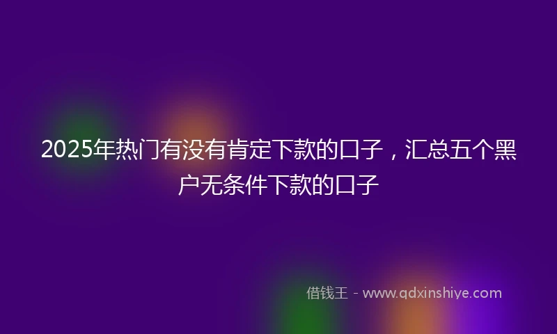 2025年热门有没有肯定下款的口子，汇总五个黑户无条件下款的口子