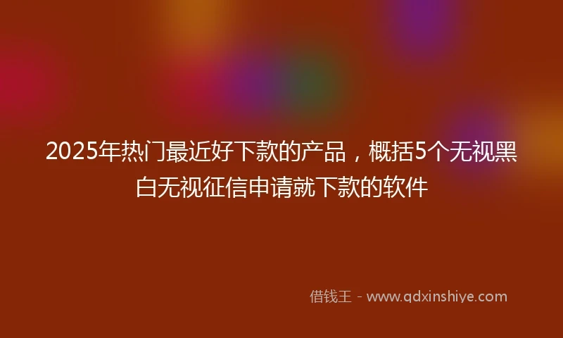2025年热门最近好下款的产品，概括5个无视黑白无视征信申请就下款的软件