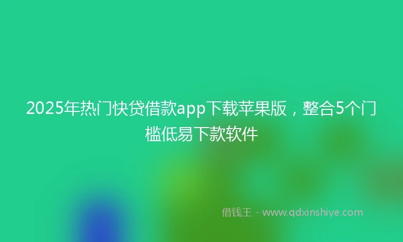 2025年热门快贷借款app下载苹果版，整合5个门槛低易下款软件