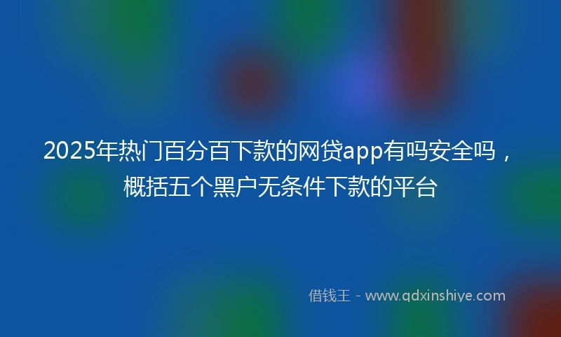 2025年热门百分百下款的网贷app有吗安全吗，概括五个黑户无条件下款的平台