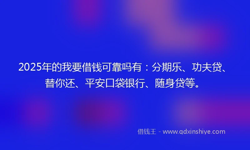 2025年的我要借钱可靠吗有：分期乐、功夫贷、替你还、平安口袋银行、随身贷等。