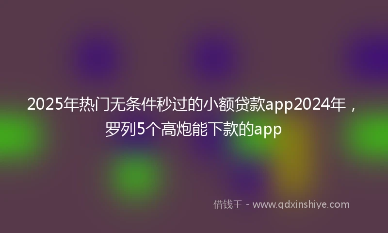 2025年热门无条件秒过的小额贷款app2024年，罗列5个高炮能下款的app