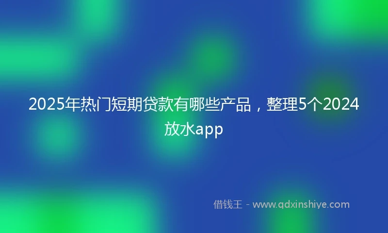 2025年热门短期贷款有哪些产品，整理5个2024放水app