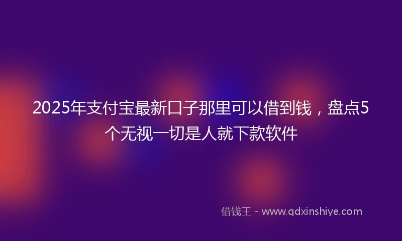 2025年支付宝最新口子那里可以借到钱，盘点5个无视一切是人就下款软件