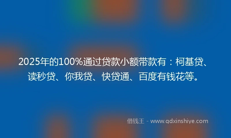 2025年的100%通过贷款小额带款有：柯基贷、读秒贷、你我贷、快贷通、百度有钱花等。
