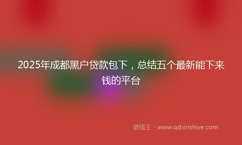 2025年成都黑户贷款包下，总结五个最新能下来钱的平台
