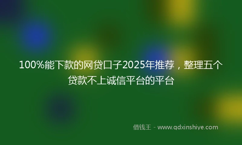 100%能下款的网贷口子2025年推荐，整理五个贷款不上诚信平台的平台