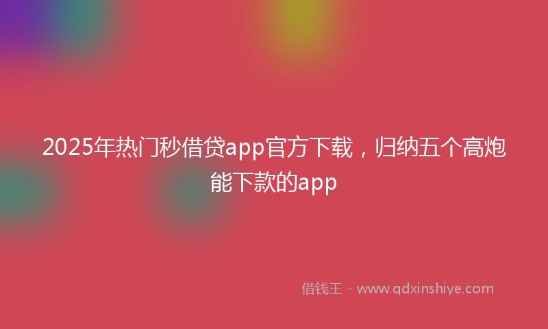 2025年热门秒借贷app官方下载，归纳五个高炮能下款的app