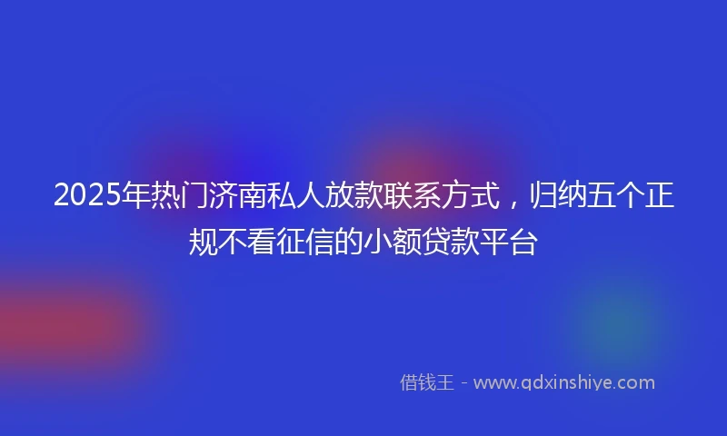 2025年热门济南私人放款联系方式，归纳五个正规不看征信的小额贷款平台