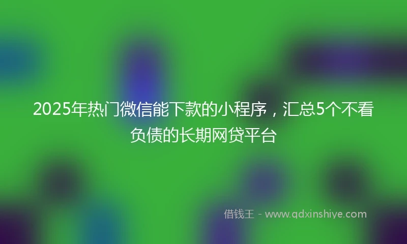 2025年热门微信能下款的小程序，汇总5个不看负债的长期网贷平台