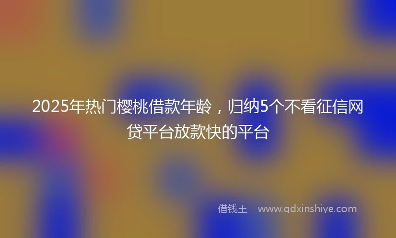 2025年热门樱桃借款年龄，归纳5个不看征信网贷平台放款快的平台
