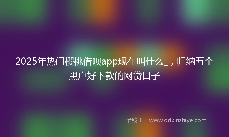 2025年热门樱桃借呗app现在叫什么_，归纳五个黑户好下款的网贷口子