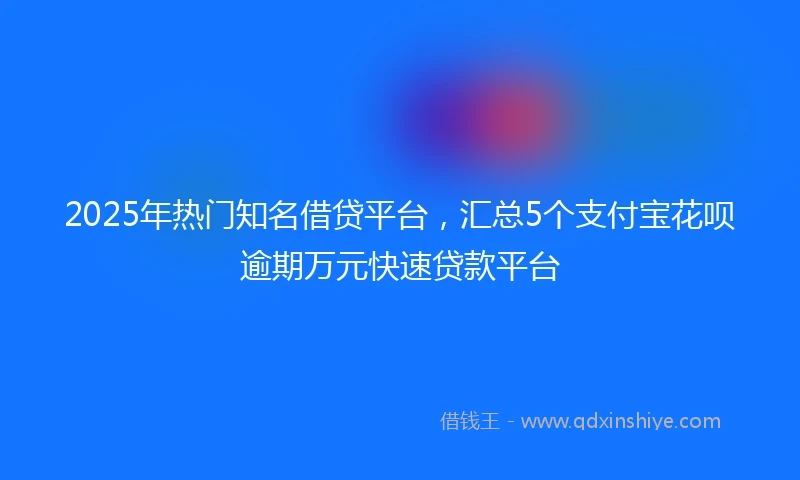 2025年热门知名借贷平台，汇总5个支付宝花呗逾期万元快速贷款平台