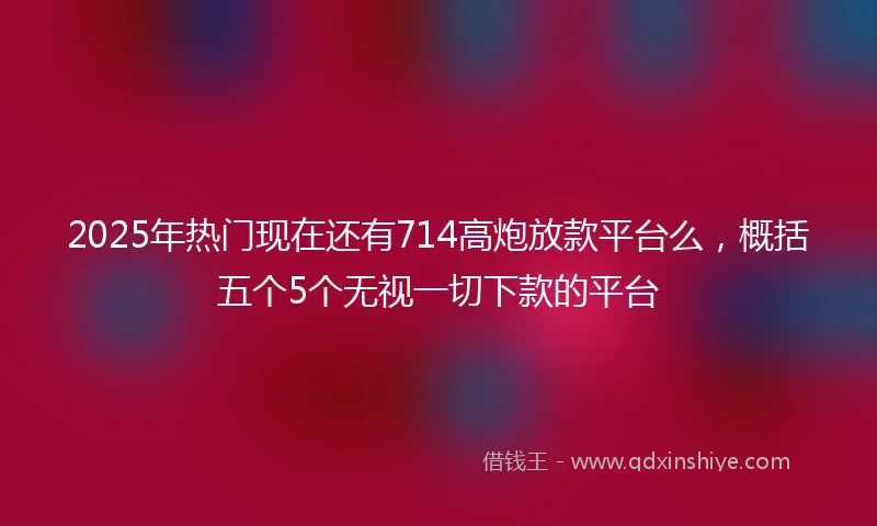 2025年热门现在还有714高炮放款平台么，概括五个5个无视一切下款的平台
