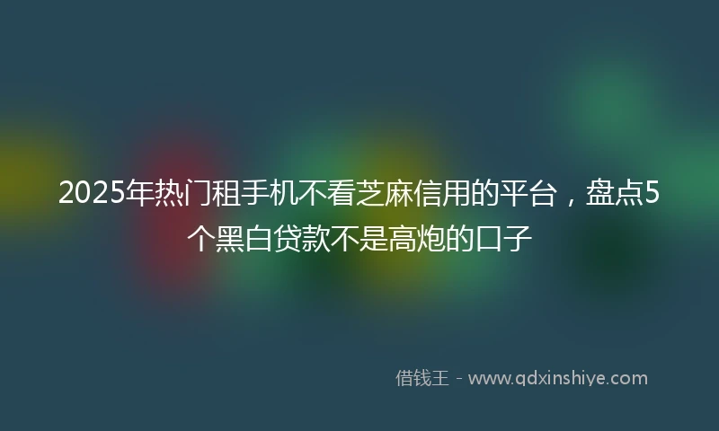 2025年热门租手机不看芝麻信用的平台，盘点5个黑白贷款不是高炮的口子