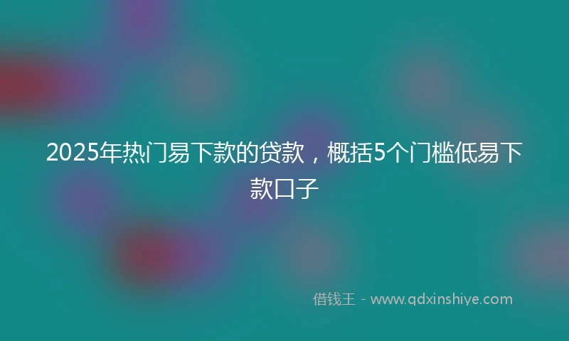 2025年热门易下款的贷款，概括5个门槛低易下款口子