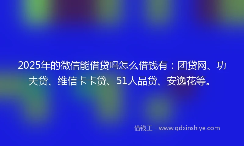 2025年的微信能借贷吗怎么借钱有：团贷网、功夫贷、维信卡卡贷、51人品贷、安逸花等。
