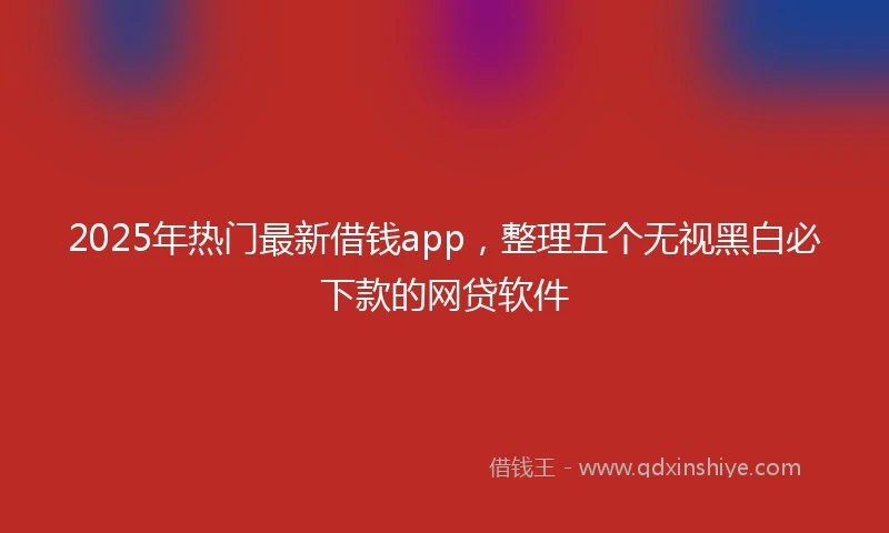 2025年热门最新借钱app，整理五个无视黑白必下款的网贷软件