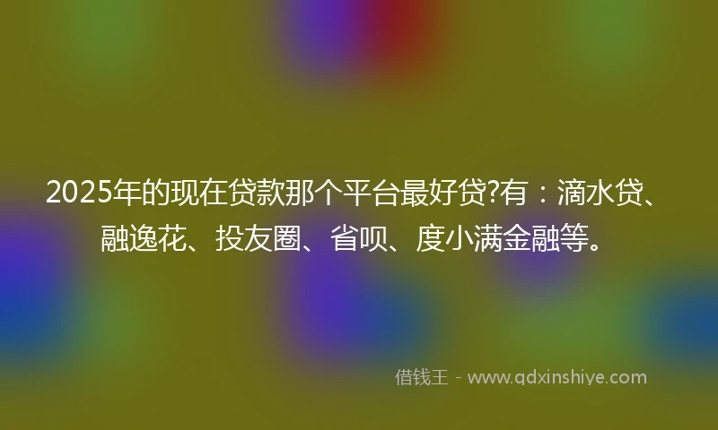 2025年的现在贷款那个平台最好贷?有：滴水贷、融逸花、投友圈、省呗、度小满金融等。