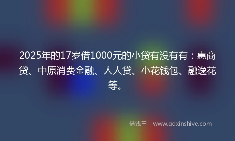 2025年的17岁借1000元的小贷有没有有:惠商贷、中原消费金融、人人贷、小花钱包、融逸花等。