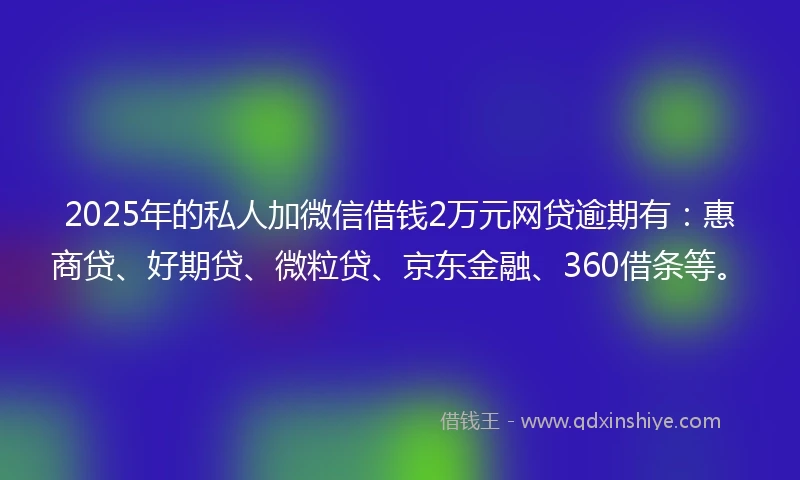 2025年的私人加微信借钱2万元网贷逾期有：惠商贷、好期贷、微粒贷、京东金融、360借条等。