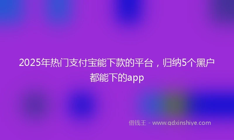 2025年热门支付宝能下款的平台，归纳5个黑户都能下的app