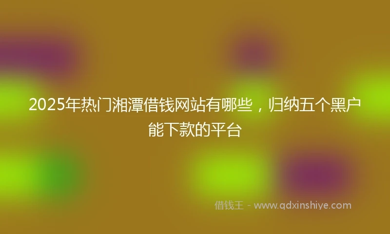 2025年热门湘潭借钱网站有哪些，归纳五个黑户能下款的平台