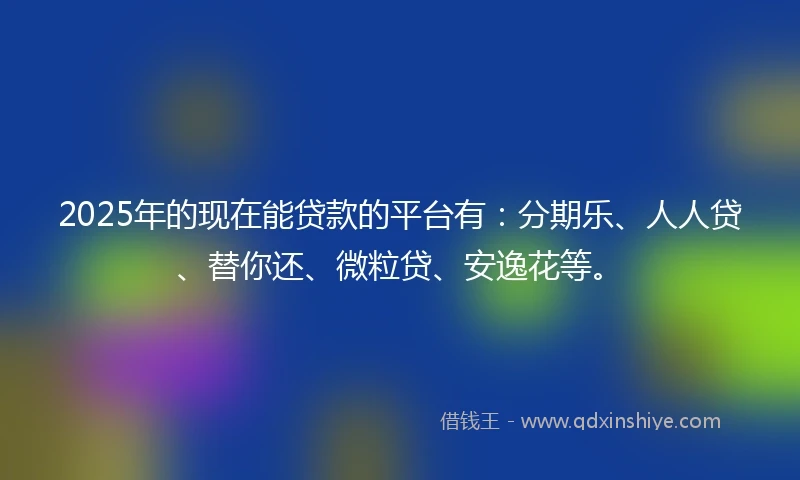 2025年的现在能贷款的平台有：分期乐、人人贷、替你还、微粒贷、安逸花等。