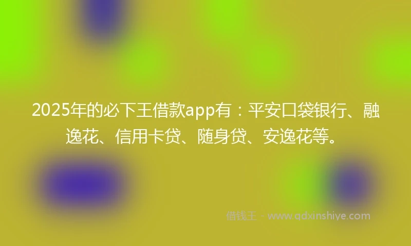 2025年的必下王借款app有：平安口袋银行、融逸花、信用卡贷、随身贷、安逸花等。
