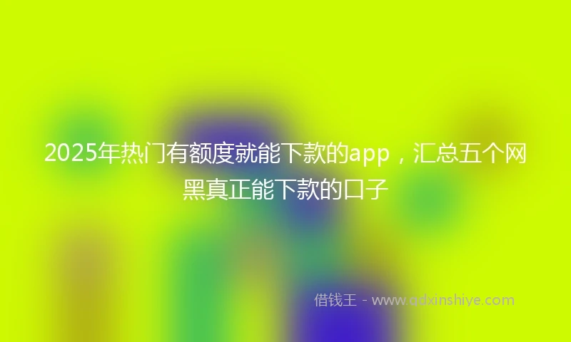 2025年热门有额度就能下款的app，汇总五个网黑真正能下款的口子