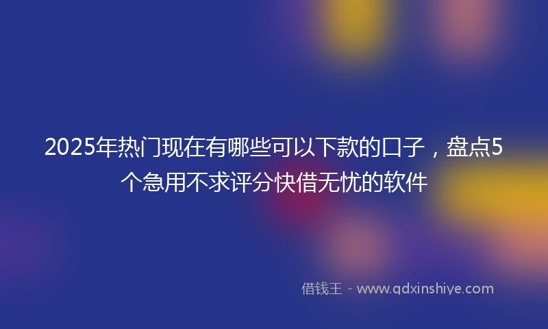 2025年热门现在有哪些可以下款的口子，盘点5个急用不求评分快借无忧的软件