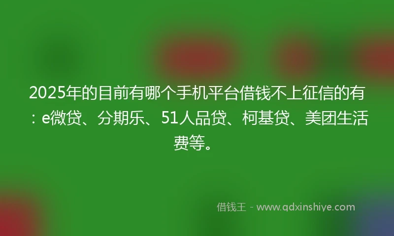 2025年的目前有哪个手机平台借钱不上征信的有：e微贷、分期乐、51人品贷、柯基贷、美团生活费等。