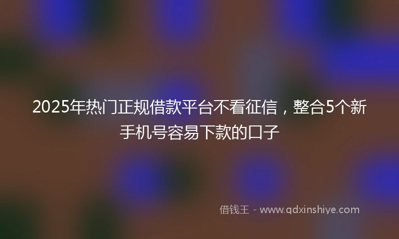 2025年热门正规借款平台不看征信，整合5个新手机号容易下款的口子