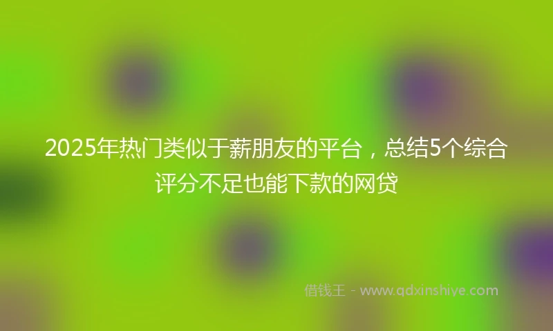 2025年热门类似于薪朋友的平台，总结5个综合评分不足也能下款的网贷