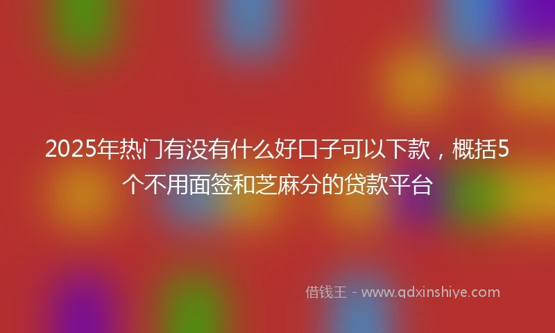 2025年热门有没有什么好口子可以下款，概括5个不用面签和芝麻分的贷款平台