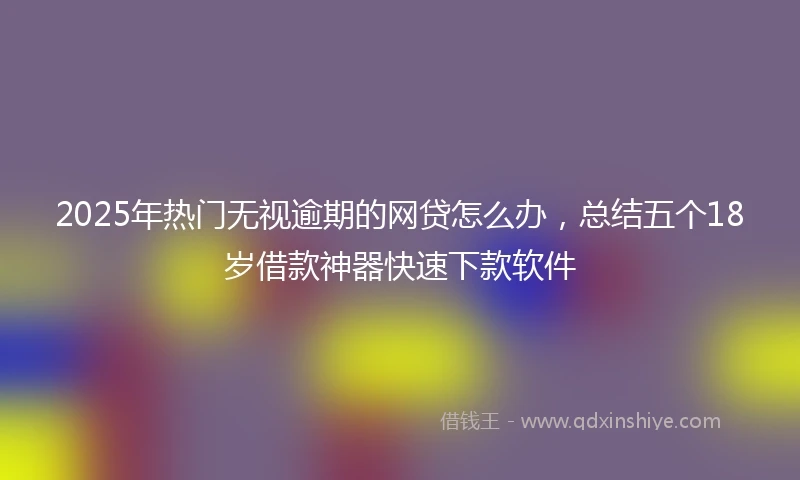 2025年热门无视逾期的网贷怎么办，总结五个18岁借款神器快速下款软件