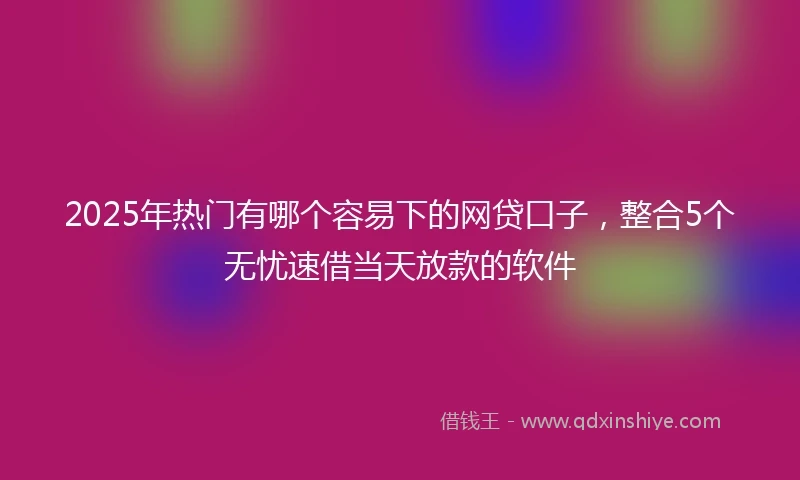 2025年热门有哪个容易下的网贷口子，整合5个无忧速借当天放款的软件