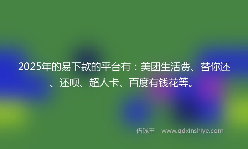 2025年的易下款的平台有：美团生活费、替你还、还呗、超人卡、百度有钱花等。