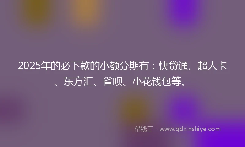 2025年的必下款的小额分期有：快贷通、超人卡、东方汇、省呗、小花钱包等。