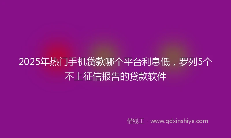 2025年热门手机贷款哪个平台利息低，罗列5个不上征信报告的贷款软件