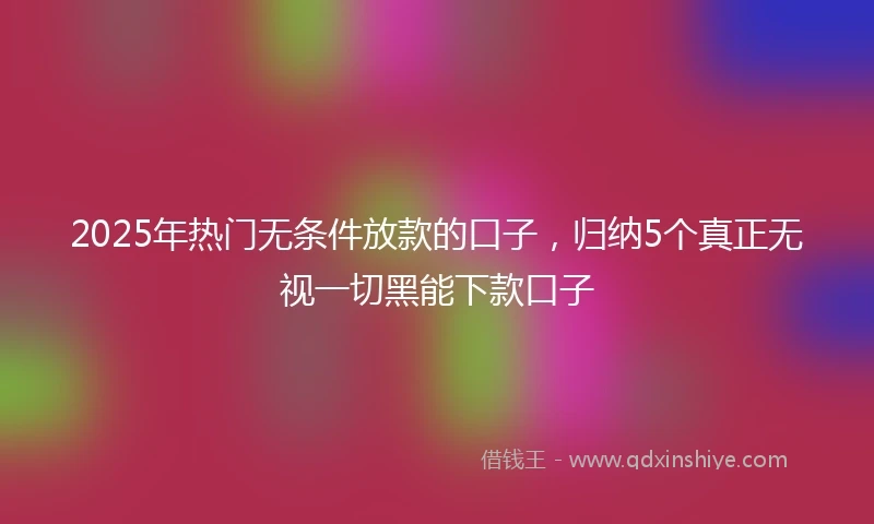 2025年热门无条件放款的口子，归纳5个真正无视一切黑能下款口子