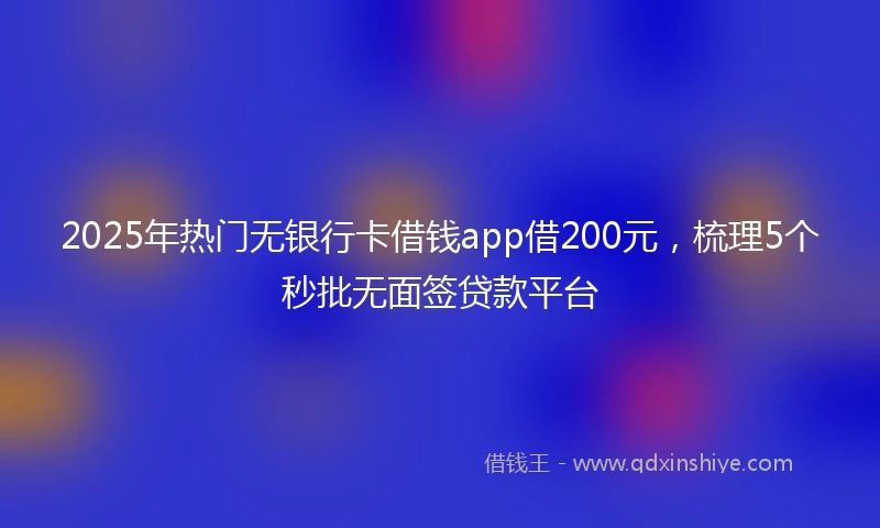 2025年热门无银行卡借钱app借200元，梳理5个秒批无面签贷款平台
