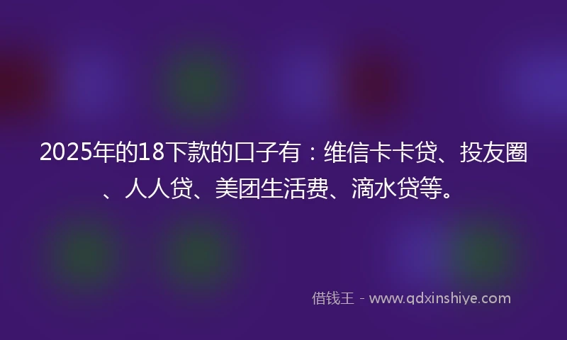 2025年的18下款的口子有：维信卡卡贷、投友圈、人人贷、美团生活费、滴水贷等。