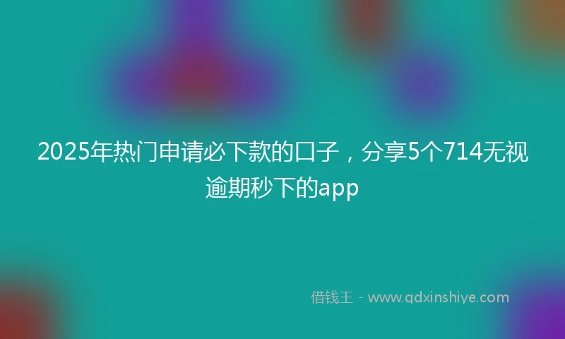 2025年热门申请必下款的口子，分享5个714无视逾期秒下的app