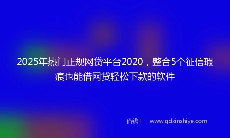 2025年热门正规网贷平台2020，整合5个征信瑕疵也能借网贷轻松下款的软件