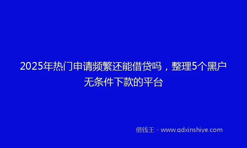 2025年热门申请频繁还能借贷吗，整理5个黑户无条件下款的平台