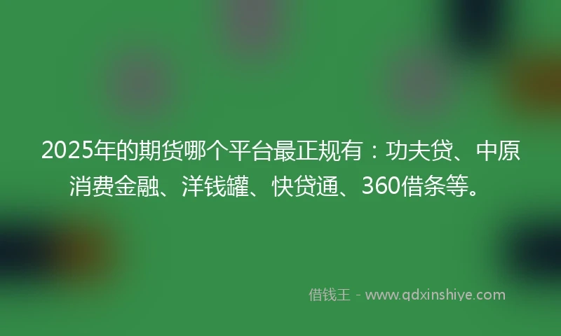 2025年的期货哪个平台最正规有：功夫贷、中原消费金融、洋钱罐、快贷通、360借条等。