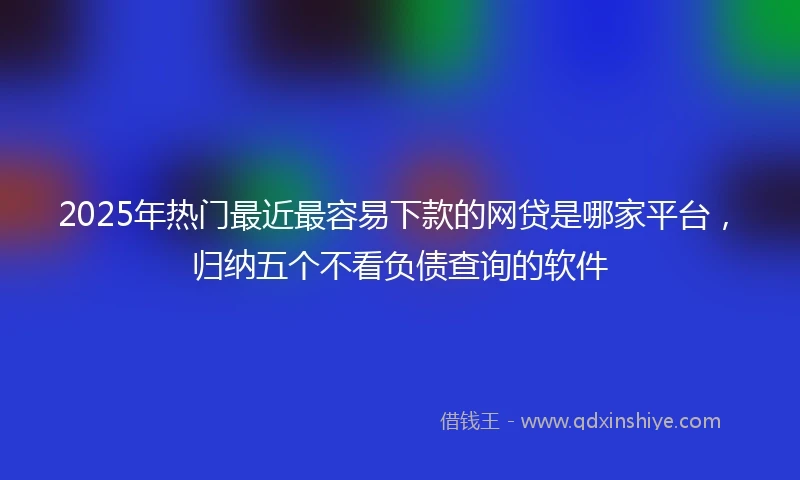 2025年热门最近最容易下款的网贷是哪家平台，归纳五个不看负债查询的软件